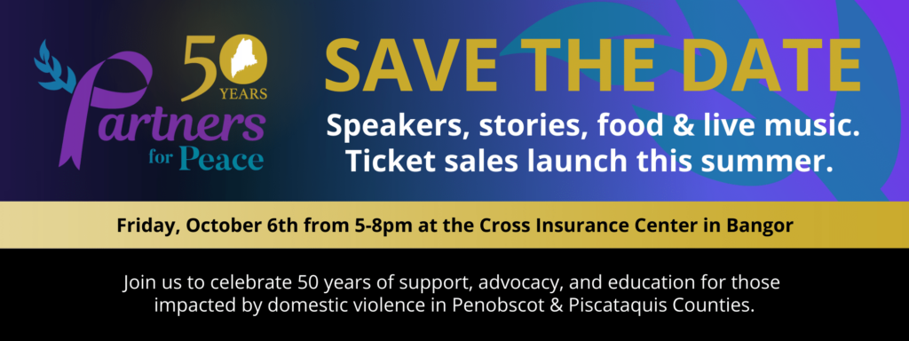 Save The Date promo banner. Speakers, stories, food & live music. Ticket sales launch this summer. Friday, October 6th from 5-8pm at the Cross Insurance Center in Bangor. Join us to celebrate 50 years of support, advocacy, and education for those impacted by domestic violence in Penobscot & Piscataquis Counties.